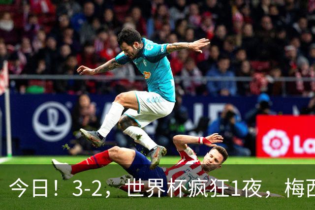 今日！3-2，世界杯疯狂1夜，梅西独揽5项纪录，佛得角进2球国足看完破防