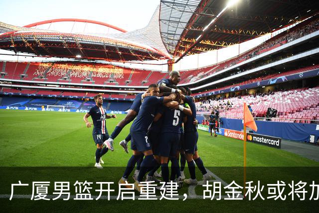 广厦男篮开启重建，胡金秋或将加盟广东强化内线阵容？
