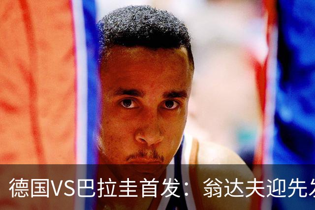 德国VS巴拉圭首发：翁达夫迎先发 哈弗茨配维尔茨萨内